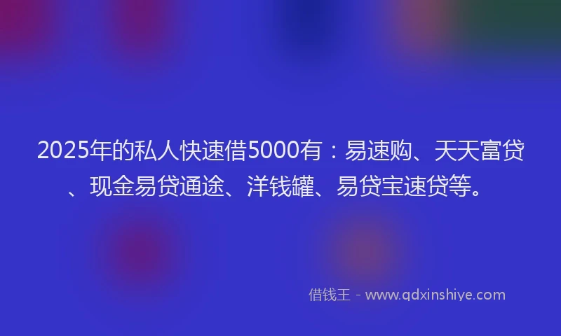2025年的私人快速借5000有：易速购、天天富贷、现金易贷通途、洋钱罐、易贷宝速贷等。