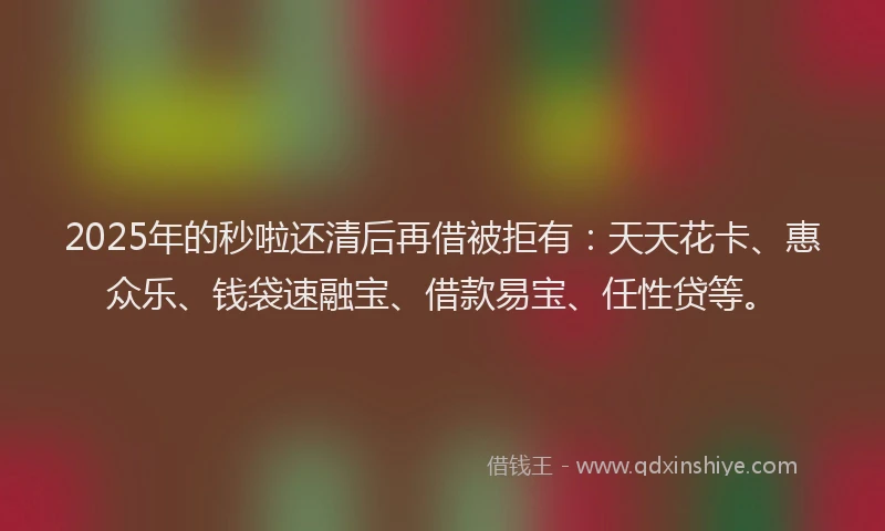 2025年的秒啦还清后再借被拒有：天天花卡、惠众乐、钱袋速融宝、借款易宝、任性贷等。