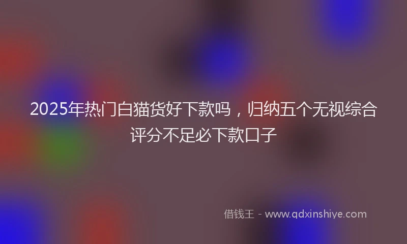 2025年热门白猫货好下款吗，归纳五个无视综合评分不足必下款口子