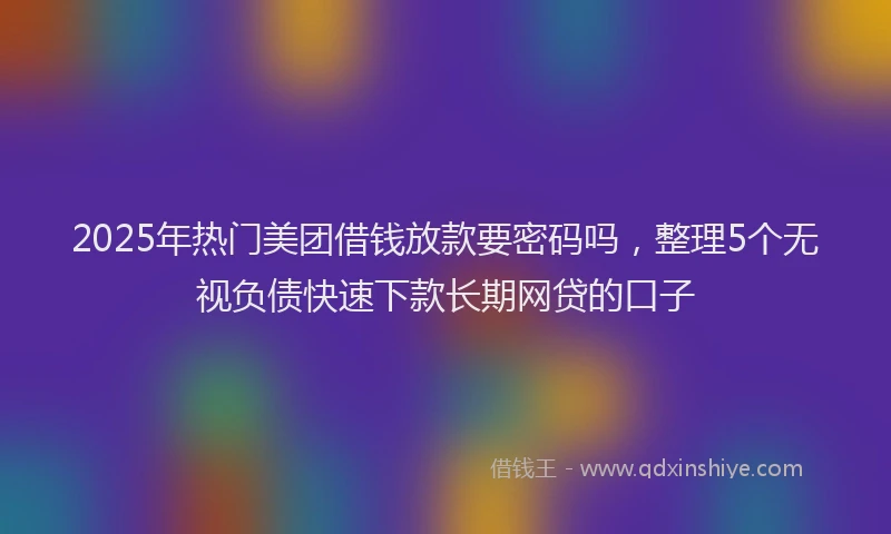 2025年热门美团借钱放款要密码吗，整理5个无视负债快速下款长期网贷的口子