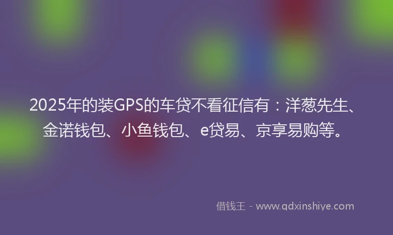 2025年的装GPS的车贷不看征信有：洋葱先生、金诺钱包、小鱼钱包、e贷易、京享易购等。