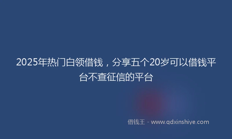 2025年热门白领借钱，分享五个20岁可以借钱平台不查征信的平台