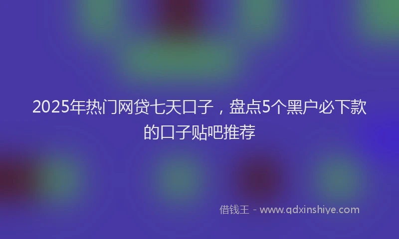 2025年热门网贷七天口子，盘点5个黑户必下款的口子贴吧推荐