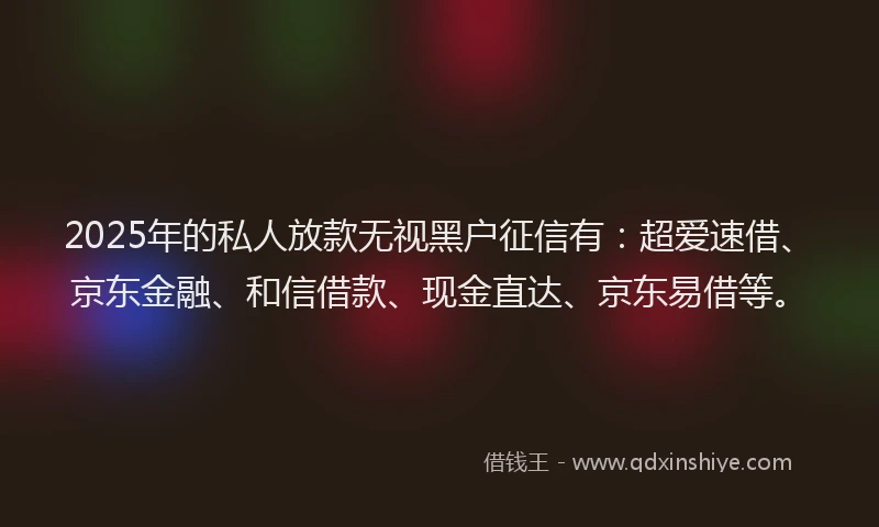 2025年的私人放款无视黑户征信有：超爱速借、京东金融、和信借款、现金直达、京东易借等。