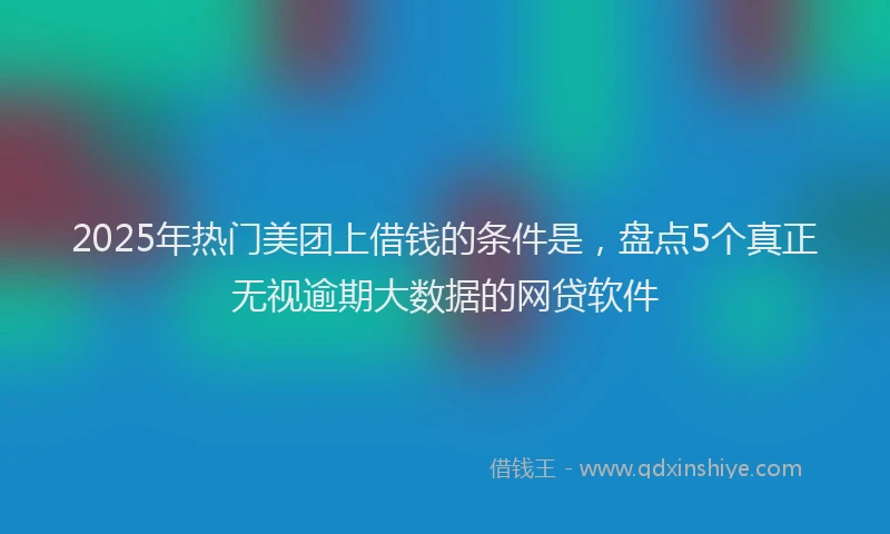 2025年热门美团上借钱的条件是，盘点5个真正无视逾期大数据的网贷软件