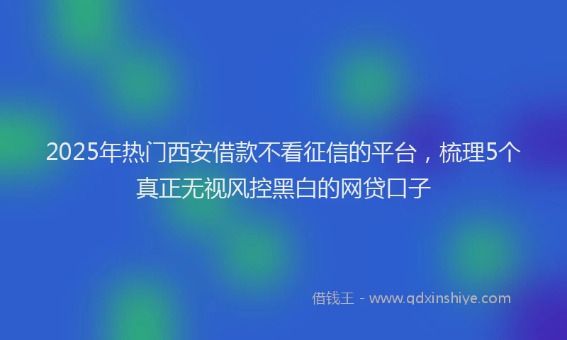 2025年热门西安借款不看征信的平台，梳理5个真正无视风控黑白的网贷口子