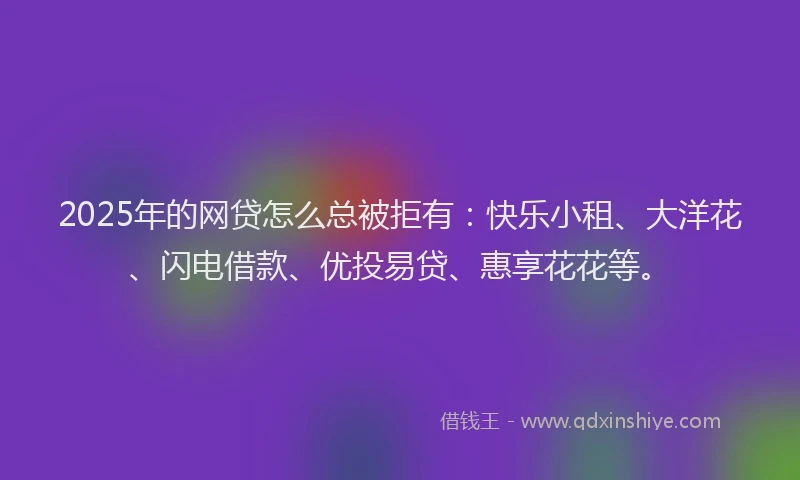2025年的网贷怎么总被拒有：快乐小租、大洋花、闪电借款、优投易贷、惠享花花等。
