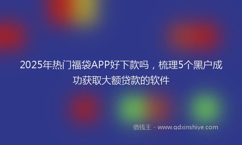 2025年热门福袋APP好下款吗，梳理5个黑户成功获取大额贷款的软件