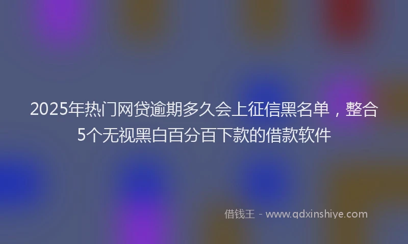 2025年热门网贷逾期多久会上征信黑名单，整合5个无视黑白百分百下款的借款软件