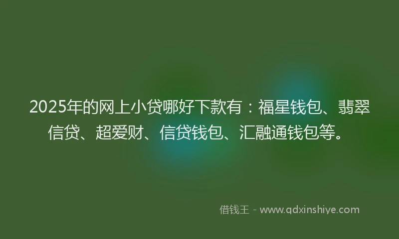 2025年的网上小贷哪好下款有：福星钱包、翡翠信贷、超爱财、信贷钱包、汇融通钱包等。