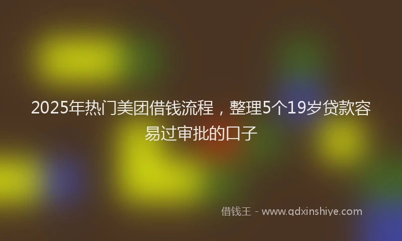 2025年热门美团借钱流程，整理5个19岁贷款容易过审批的口子