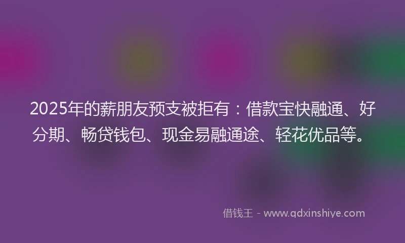 2025年的薪朋友预支被拒有：借款宝快融通、好分期、畅贷钱包、现金易融通途、轻花优品等。