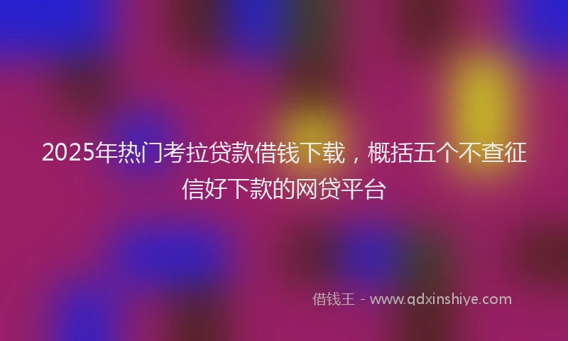 2025年热门考拉贷款借钱下载，概括五个不查征信好下款的网贷平台