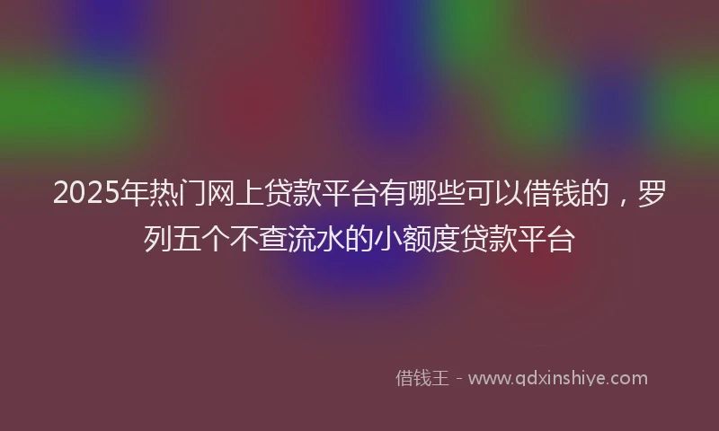 2025年热门网上贷款平台有哪些可以借钱的，罗列五个不查流水的小额度贷款平台