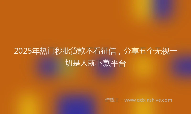 2025年热门秒批贷款不看征信，分享五个无视一切是人就下款平台