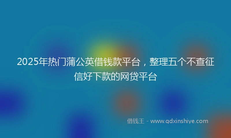 2025年热门蒲公英借钱款平台，整理五个不查征信好下款的网贷平台