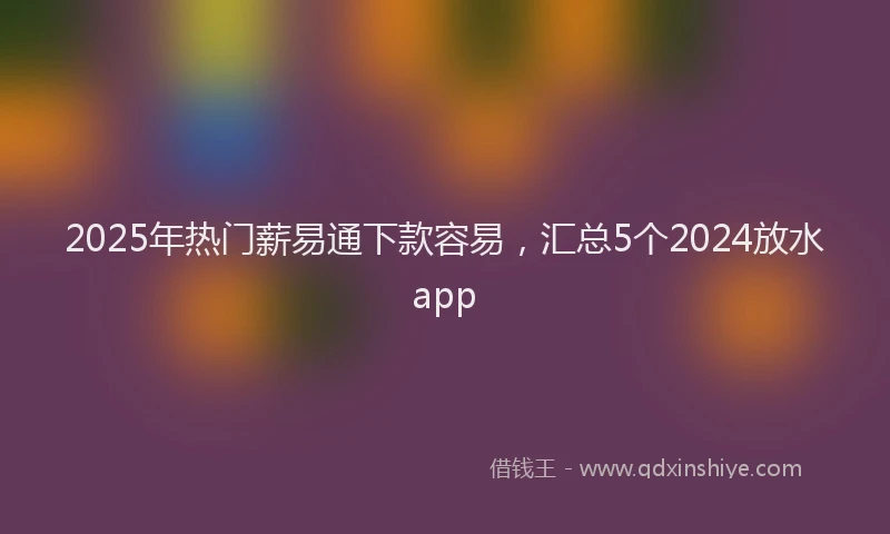 2025年热门薪易通下款容易，汇总5个2024放水app
