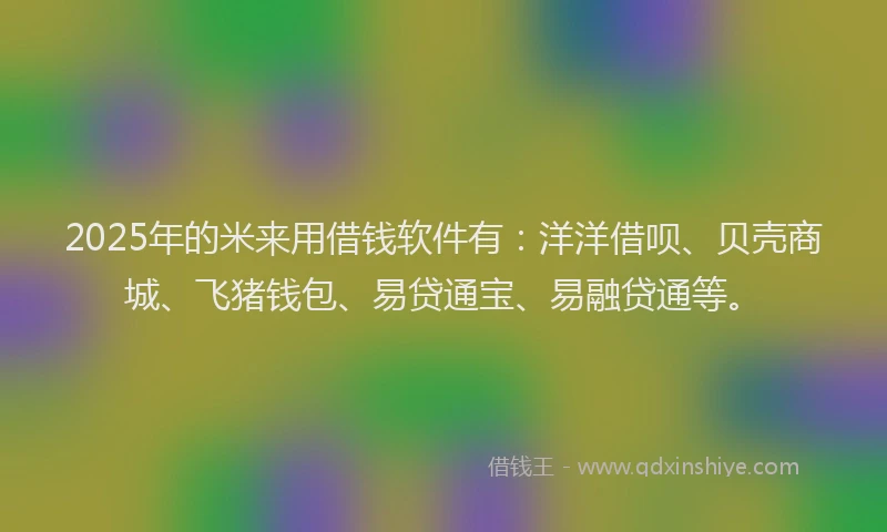 2025年的米来用借钱软件有：洋洋借呗、贝壳商城、飞猪钱包、易贷通宝、易融贷通等。