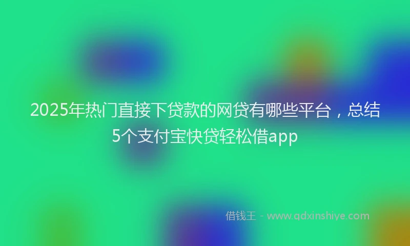 2025年热门直接下贷款的网贷有哪些平台，总结5个支付宝快贷轻松借app