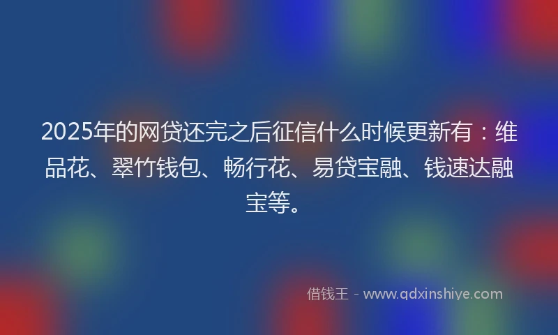 2025年的网贷还完之后征信什么时候更新有：维品花、翠竹钱包、畅行花、易贷宝融、钱速达融宝等。