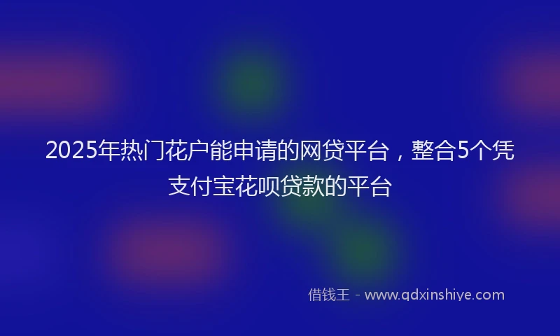 2025年热门花户能申请的网贷平台，整合5个凭支付宝花呗贷款的平台