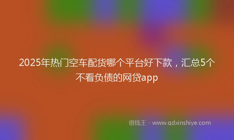 2025年热门空车配货哪个平台好下款，汇总5个不看负债的网贷app