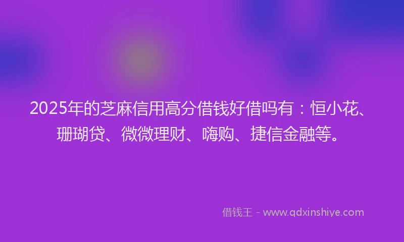 2025年的芝麻信用高分借钱好借吗有：恒小花、珊瑚贷、微微理财、嗨购、捷信金融等。