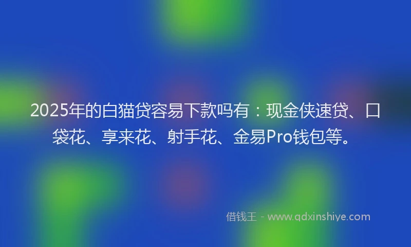 2025年的白猫贷容易下款吗有：现金侠速贷、口袋花、享来花、射手花、金易Pro钱包等。