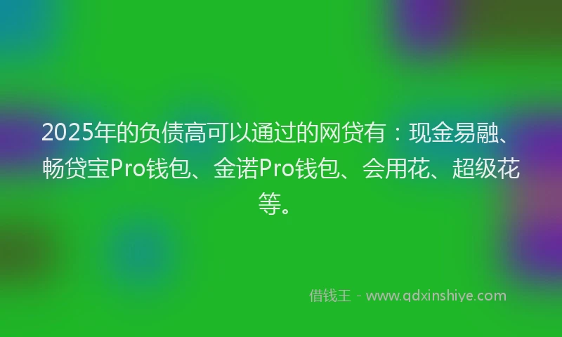 2025年的负债高可以通过的网贷有：现金易融、畅贷宝Pro钱包、金诺Pro钱包、会用花、超级花等。