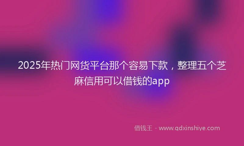 2025年热门网货平台那个容易下款，整理五个芝麻信用可以借钱的app