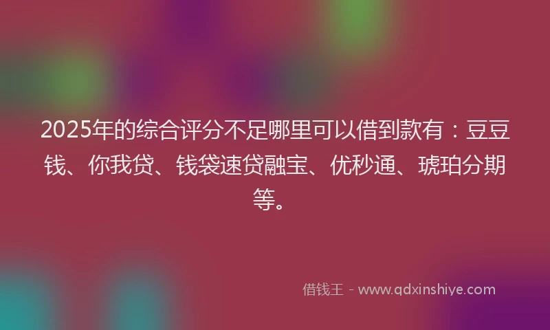2025年的综合评分不足哪里可以借到款有：豆豆钱、你我贷、钱袋速贷融宝、优秒通、琥珀分期等。
