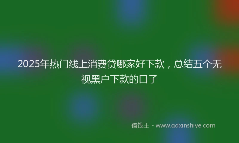2025年热门线上消费贷哪家好下款，总结五个无视黑户下款的口子