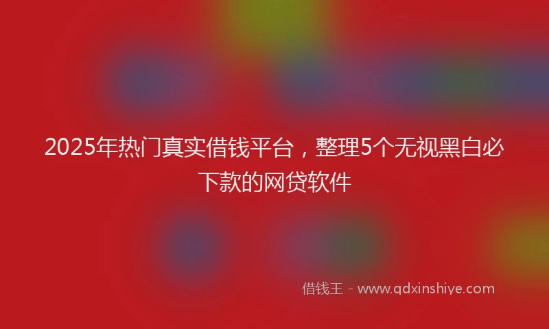 2025年热门真实借钱平台，整理5个无视黑白必下款的网贷软件