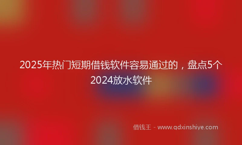 2025年热门短期借钱软件容易通过的，盘点5个2024放水软件