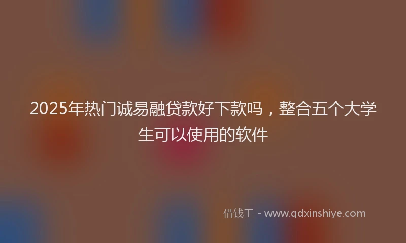 2025年热门诚易融贷款好下款吗，整合五个大学生可以使用的软件