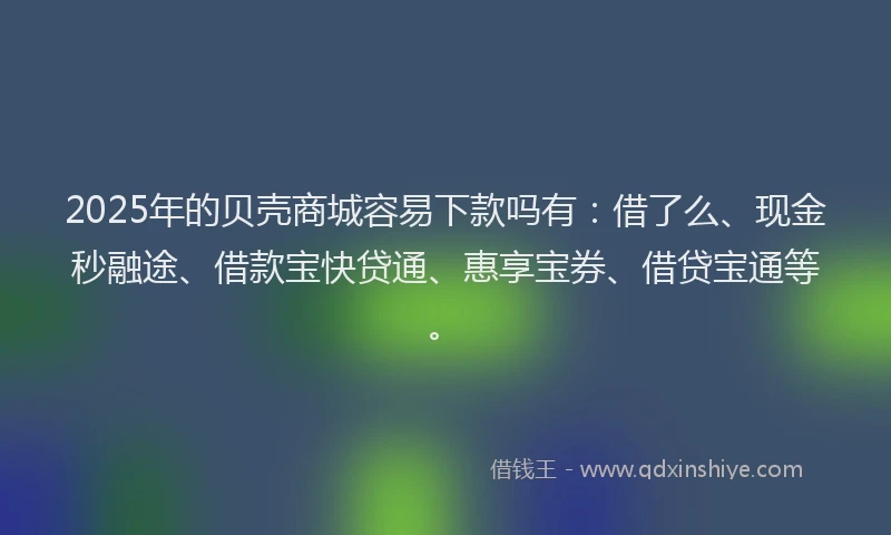 2025年的贝壳商城容易下款吗有：借了么、现金秒融途、借款宝快贷通、惠享宝券、借贷宝通等。