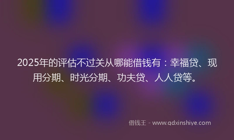 2025年的评估不过关从哪能借钱有：幸福贷、现用分期、时光分期、功夫贷、人人贷等。