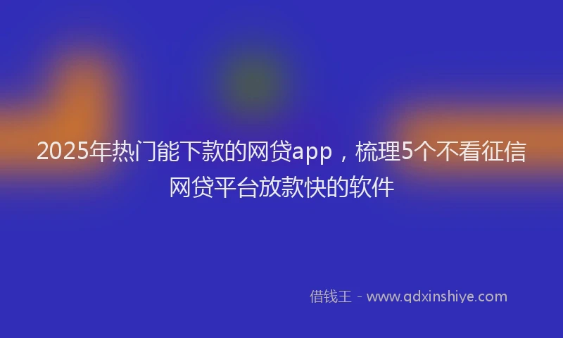 2025年热门能下款的网贷app，梳理5个不看征信网贷平台放款快的软件