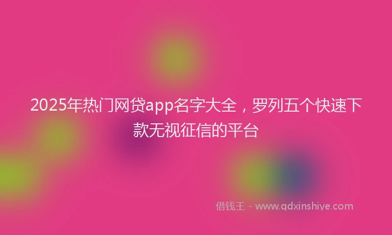 2025年热门网贷app名字大全，罗列五个快速下款无视征信的平台