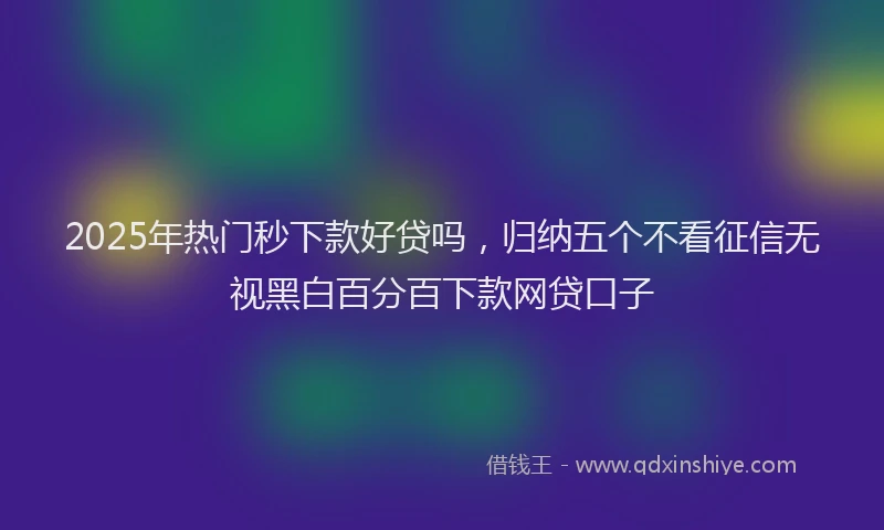 2025年热门秒下款好贷吗，归纳五个不看征信无视黑白百分百下款网贷口子
