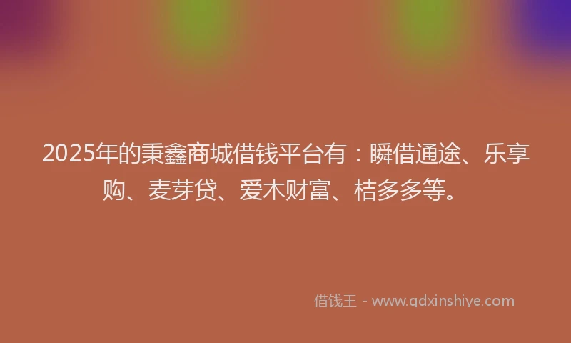 2025年的秉鑫商城借钱平台有：瞬借通途、乐享购、麦芽贷、爱木财富、桔多多等。