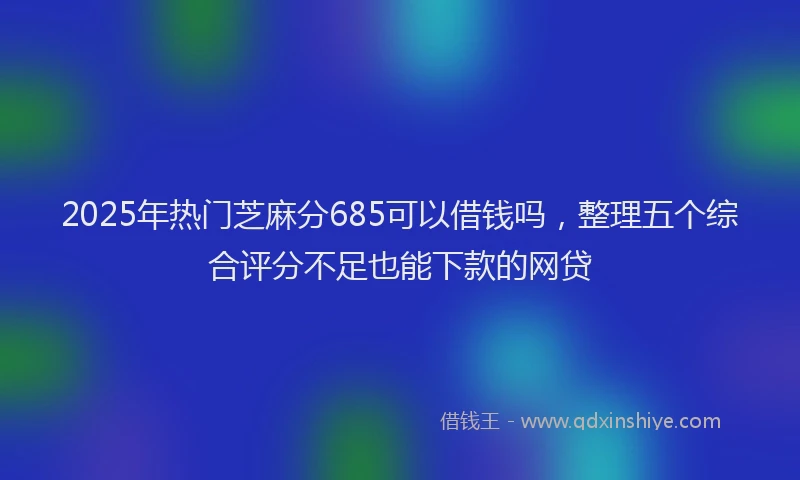 2025年热门芝麻分685可以借钱吗，整理五个综合评分不足也能下款的网贷