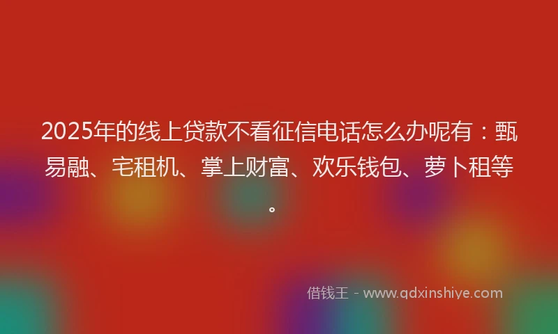 2025年的线上贷款不看征信电话怎么办呢有：甄易融、宅租机、掌上财富、欢乐钱包、萝卜租等。