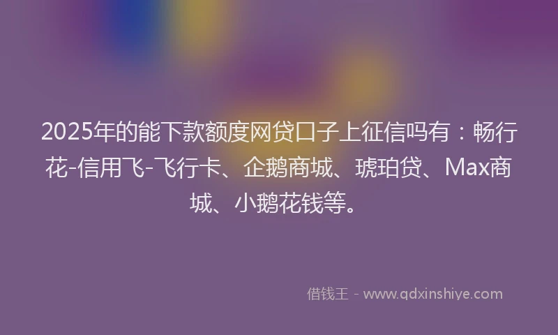 2025年的能下款额度网贷口子上征信吗有：畅行花-信用飞-飞行卡、企鹅商城、琥珀贷、Max商城、小鹅花钱等。