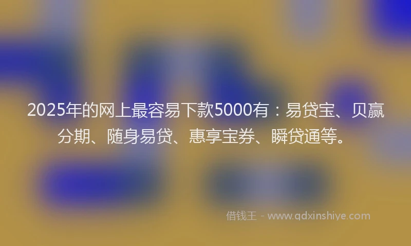 2025年的网上最容易下款5000有：易贷宝、贝赢分期、随身易贷、惠享宝券、瞬贷通等。