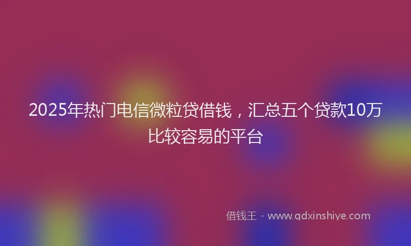 2025年热门电信微粒贷借钱，汇总五个贷款10万比较容易的平台