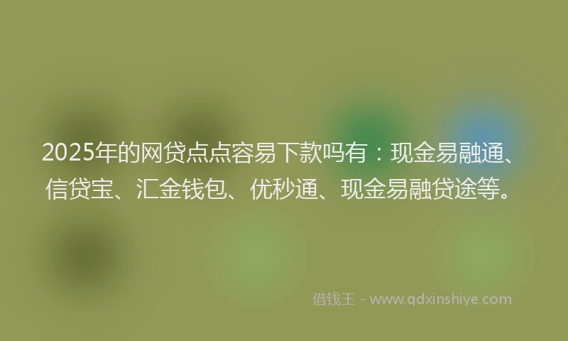 2025年的网贷点点容易下款吗有：现金易融通、信贷宝、汇金钱包、优秒通、现金易融贷途等。