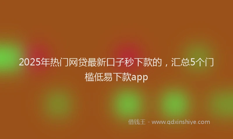 2025年热门网贷最新口子秒下款的，汇总5个门槛低易下款app