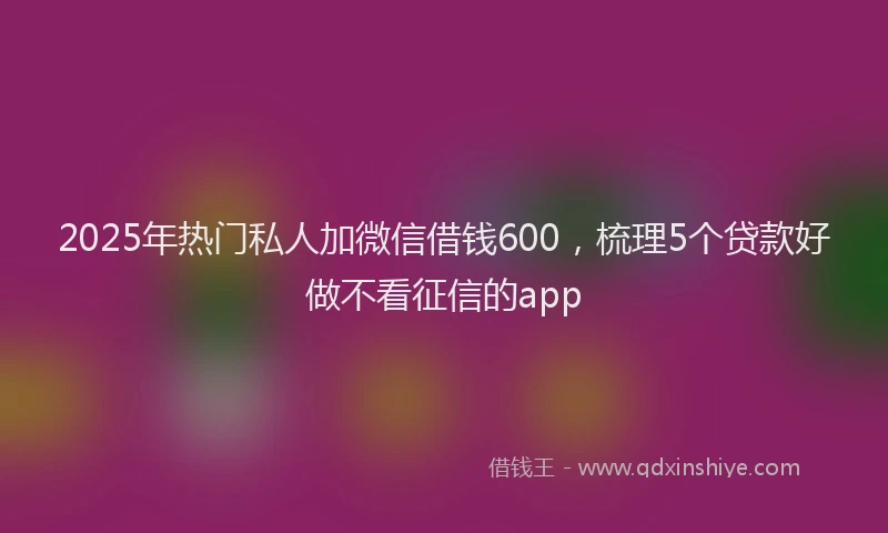 2025年热门私人加微信借钱600，梳理5个贷款好做不看征信的app