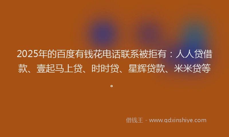 2025年的百度有钱花电话联系被拒有：人人贷借款、壹起马上贷、时时贷、星辉贷款、米米贷等。
